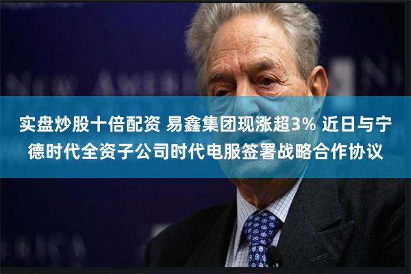 实盘炒股十倍配资 易鑫集团现涨超3% 近日与宁德时代全资子公